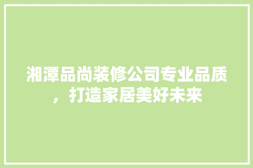 湘潭品尚装修公司专业品质，打造家居美好未来