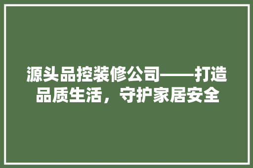 源头品控装修公司——打造品质生活，守护家居安全
