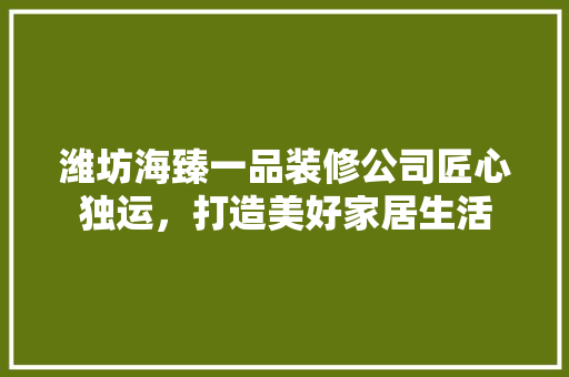 潍坊海臻一品装修公司匠心独运，打造美好家居生活