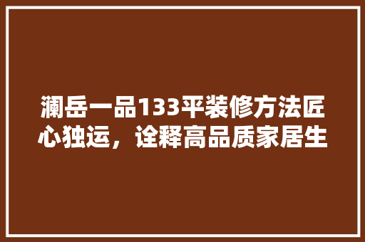 澜岳一品133平装修方法匠心独运，诠释高品质家居生活