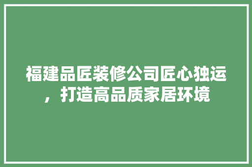 福建品匠装修公司匠心独运，打造高品质家居环境