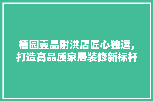 禧园壹品射洪店匠心独运，打造高品质家居装修新标杆