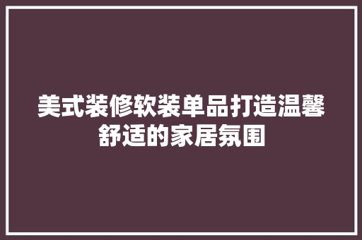 美式装修软装单品打造温馨舒适的家居氛围 知识问答