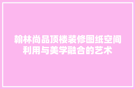 翰林尚品顶楼装修图纸空间利用与美学融合的艺术