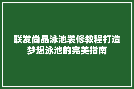 联发尚品泳池装修教程打造梦想泳池的完美指南