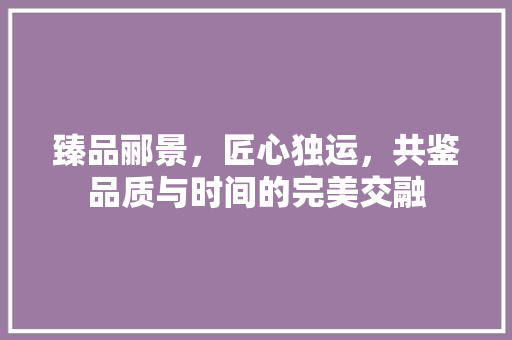 臻品郦景，匠心独运，共鉴品质与时间的完美交融