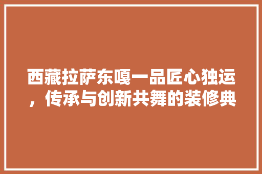 西藏拉萨东嘎一品匠心独运，传承与创新共舞的装修典范