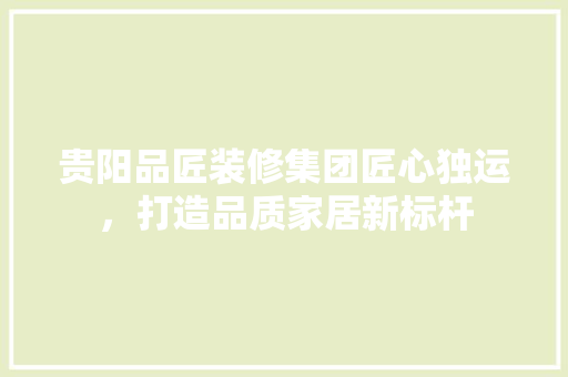 贵阳品匠装修集团匠心独运，打造品质家居新标杆