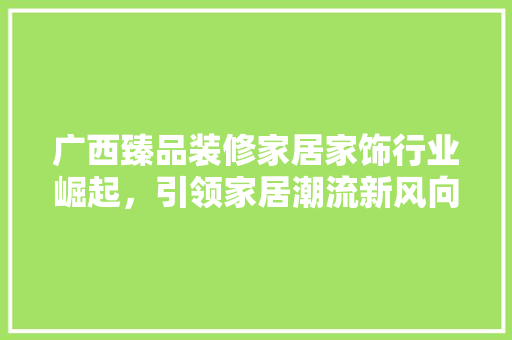 广西臻品装修家居家饰行业崛起，引领家居潮流新风向
