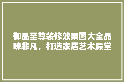 御品至尊装修效果图大全品味非凡，打造家居艺术殿堂