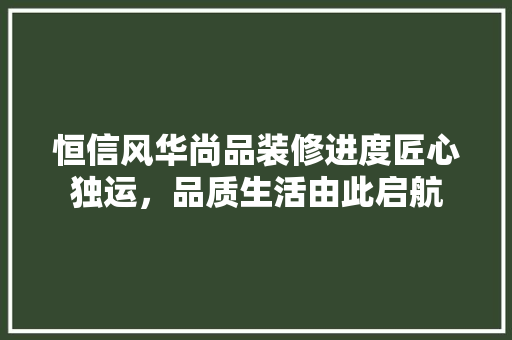 恒信风华尚品装修进度匠心独运，品质生活由此启航