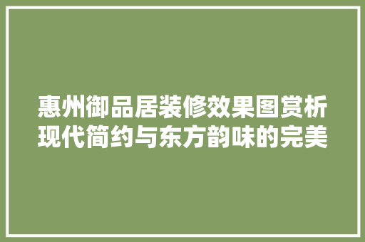 惠州御品居装修效果图赏析现代简约与东方韵味的完美融合
