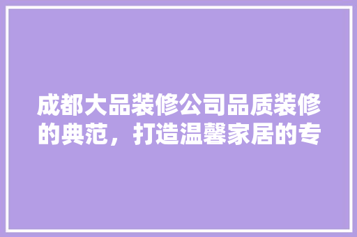 成都大品装修公司品质装修的典范，打造温馨家居的专家