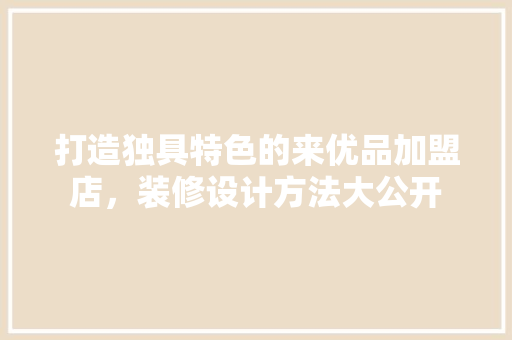 打造独具特色的来优品加盟店，装修设计方法大公开 新型材料