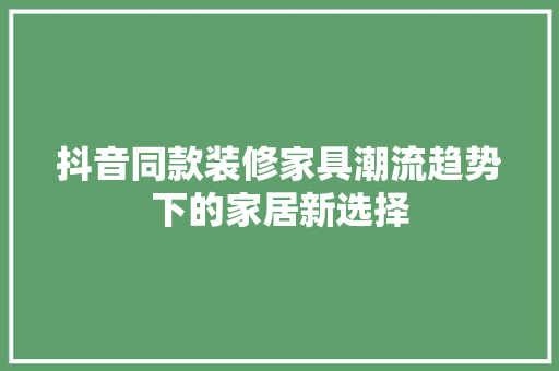 抖音同款装修家具潮流趋势下的家居新选择