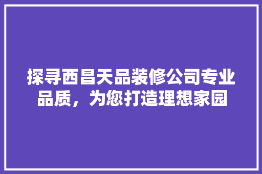 探寻西昌天品装修公司专业品质，为您打造理想家园
