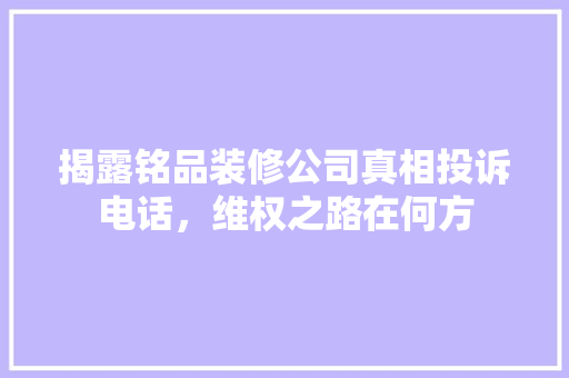 揭露铭品装修公司真相投诉电话，维权之路在何方