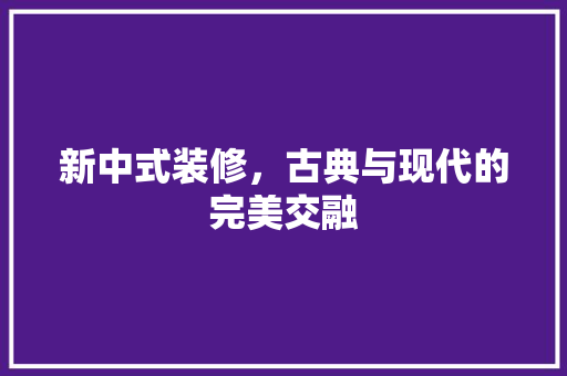 新中式装修，古典与现代的完美交融