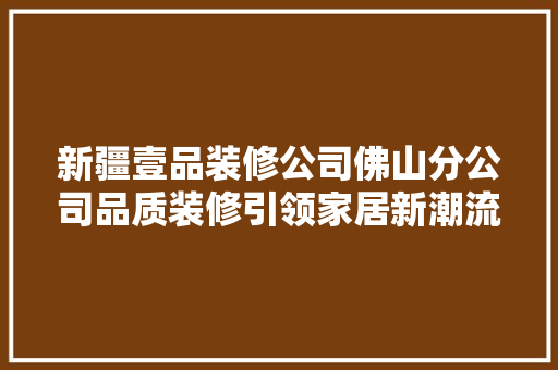 新疆壹品装修公司佛山分公司品质装修引领家居新潮流