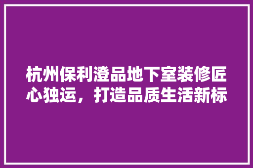 杭州保利澄品地下室装修匠心独运，打造品质生活新标杆