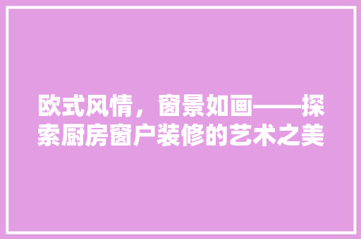 欧式风情，窗景如画——探索厨房窗户装修的艺术之美
