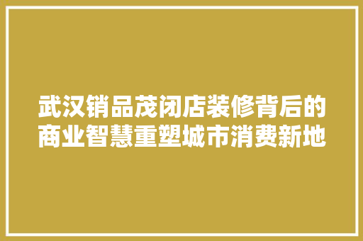 武汉销品茂闭店装修背后的商业智慧重塑城市消费新地标