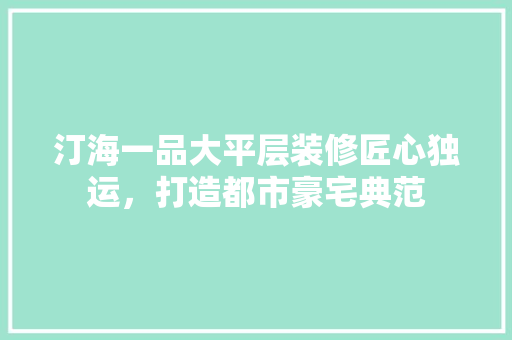 汀海一品大平层装修匠心独运，打造都市豪宅典范