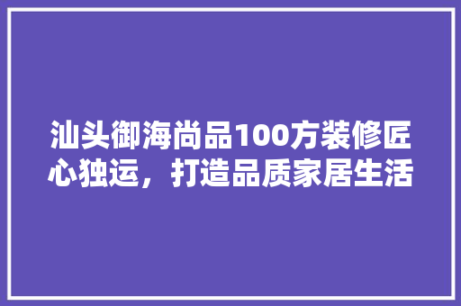 汕头御海尚品100方装修匠心独运，打造品质家居生活