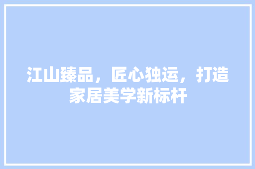 江山臻品，匠心独运，打造家居美学新标杆