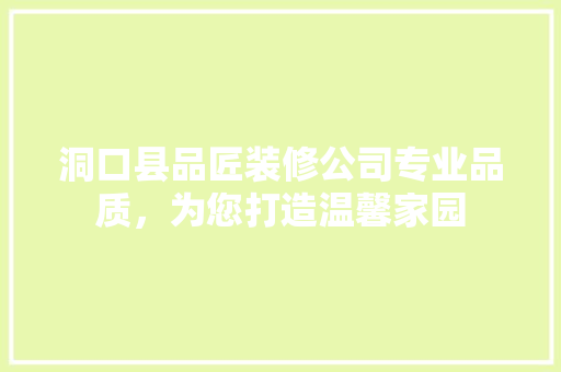 洞口县品匠装修公司专业品质，为您打造温馨家园