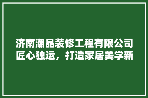 济南潮品装修工程有限公司匠心独运，打造家居美学新标杆