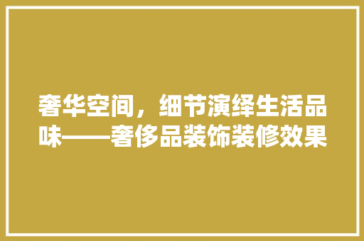 奢华空间，细节演绎生活品味——奢侈品装饰装修效果图
