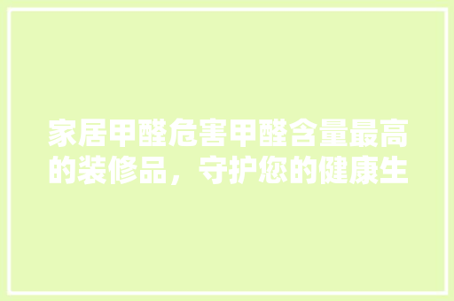 家居甲醛危害甲醛含量最高的装修品，守护您的健康生活