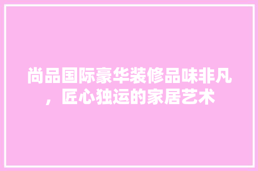 尚品国际豪华装修品味非凡，匠心独运的家居艺术