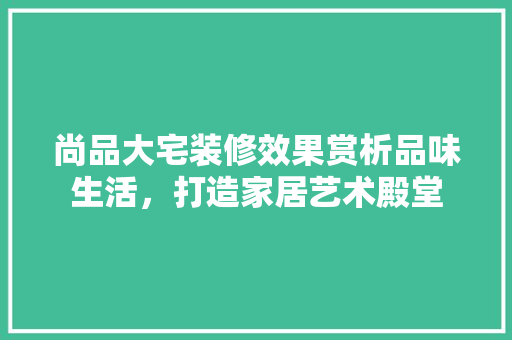 尚品大宅装修效果赏析品味生活，打造家居艺术殿堂
