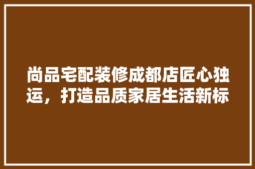 尚品宅配装修成都店匠心独运，打造品质家居生活新标杆