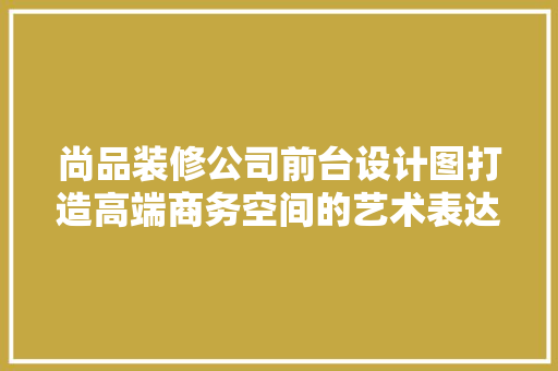 尚品装修公司前台设计图打造高端商务空间的艺术表达