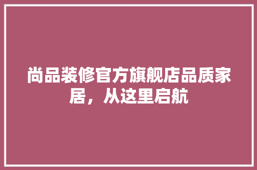 尚品装修官方旗舰店品质家居，从这里启航