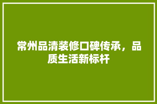 常州品清装修口碑传承，品质生活新标杆
