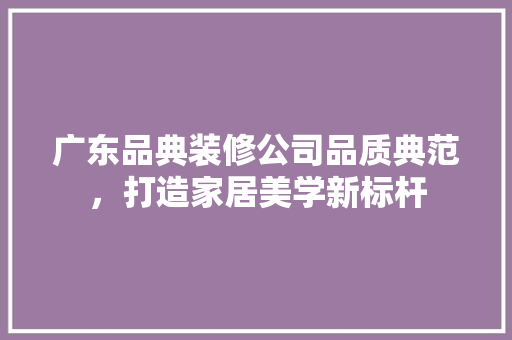 广东品典装修公司品质典范，打造家居美学新标杆