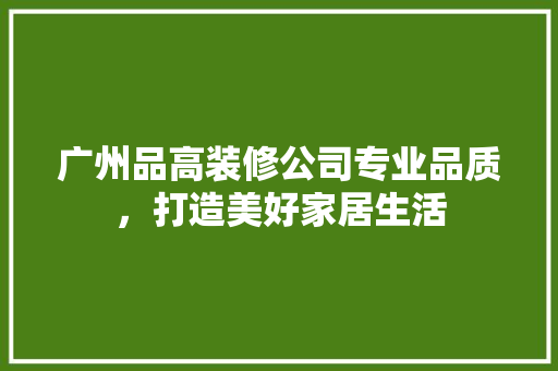 广州品高装修公司专业品质，打造美好家居生活
