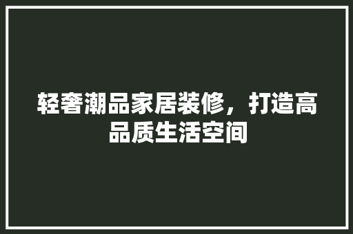 轻奢潮品家居装修，打造高品质生活空间