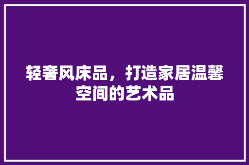 轻奢风床品，打造家居温馨空间的艺术品