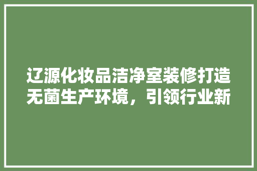 辽源化妆品洁净室装修打造无菌生产环境，引领行业新标准