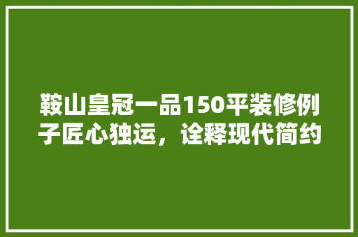 鞍山皇冠一品150平装修例子匠心独运，诠释现代简约之美