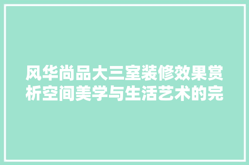 风华尚品大三室装修效果赏析空间美学与生活艺术的完美融合