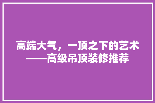 高端大气，一顶之下的艺术——高级吊顶装修推荐