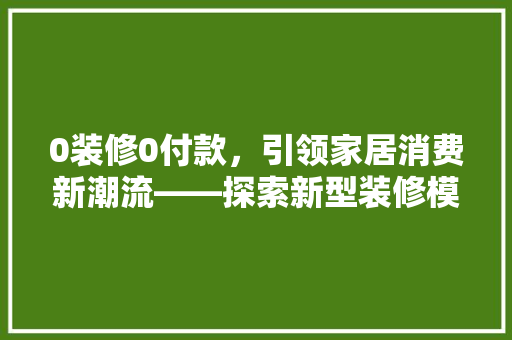 0装修0付款，引领家居消费新潮流——探索新型装修模式的优势与未来