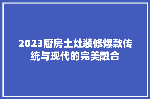2023厨房土灶装修爆款传统与现代的完美融合