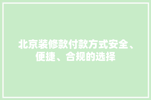北京装修款付款方式安全、便捷、合规的选择